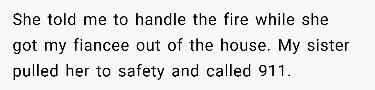 She told me to handle the fire while she got my fiancee out of the house. My sister pulled her to safety and called 911.