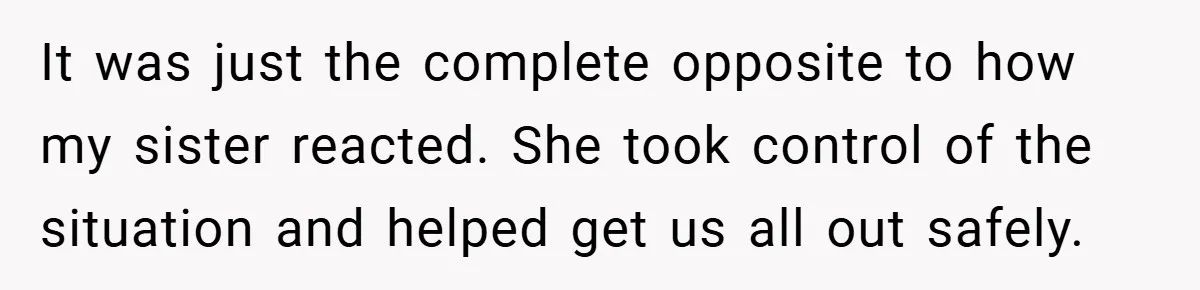 It was just the complete opposite to how my sister reacted. She took control of the situation and helped get us all out safely.