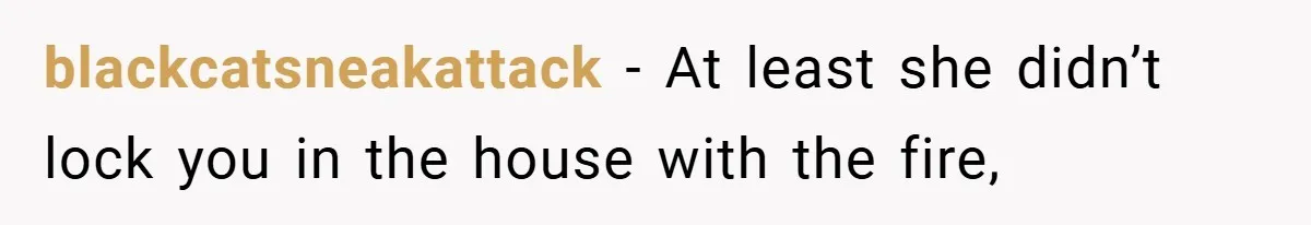blackcatsneakattack − At least she didn’t lock you in the house with the fire,