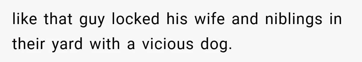 like that guy locked his wife and niblings in their yard with a vicious dog.