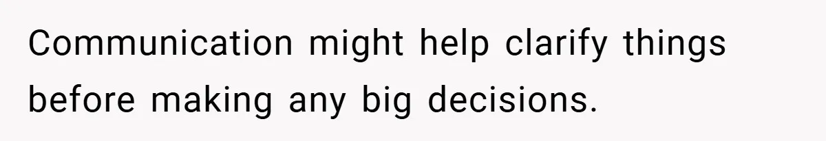 Communication might help clarify things before making any big decisions.