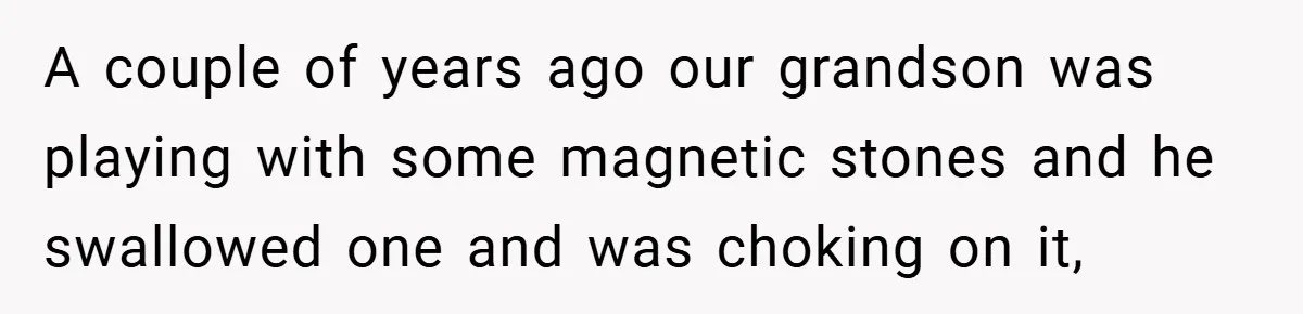A couple of years ago our grandson was playing with some magnetic stones and he swallowed one and was choking on it,