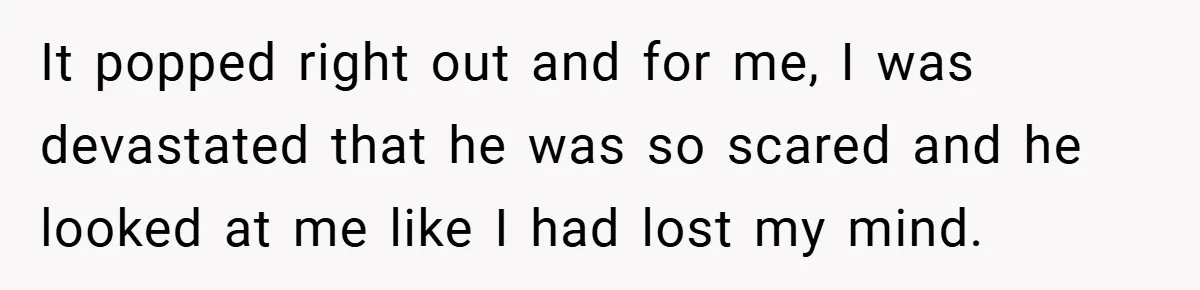 It popped right out and for me, I was devastated that he was so scared and he looked at me like I had lost my mind.