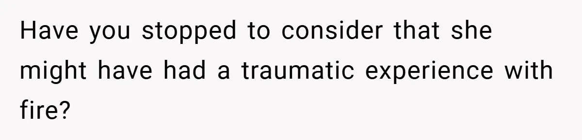 Have you stopped to consider that she might have had a traumatic experience with fire?