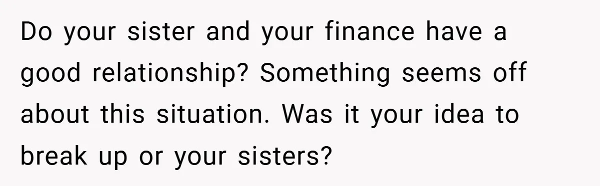 Do your sister and your finance have a good relationship? Something seems off about this situation. Was it your idea to break up or your sisters?
