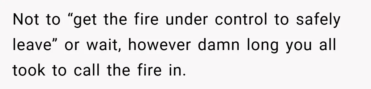 Not to “get the fire under control to safely leave” or wait, however damn long you all took to call the fire in.