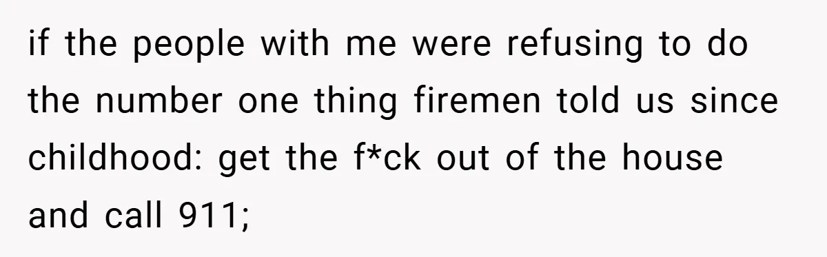 if the people with me were refusing to do the number one thing firemen told us since childhood: get the f*ck out of the house and call 911;