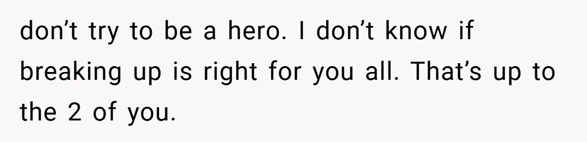 don’t try to be a hero. I don’t know if breaking up is right for you all. That’s up to the 2 of you.