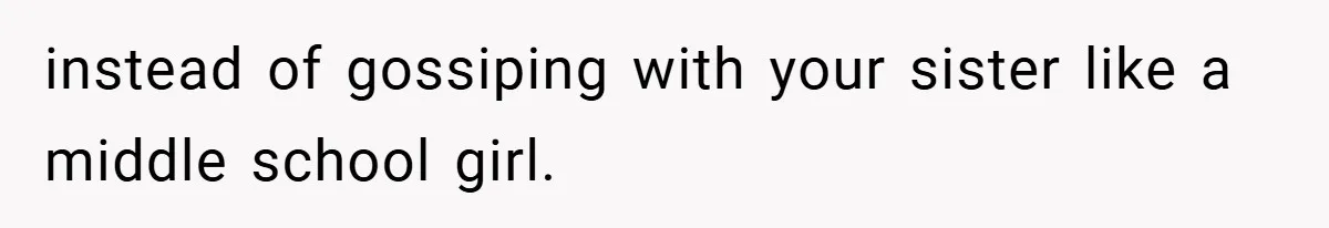 instead of gossiping with your sister like a middle school girl.