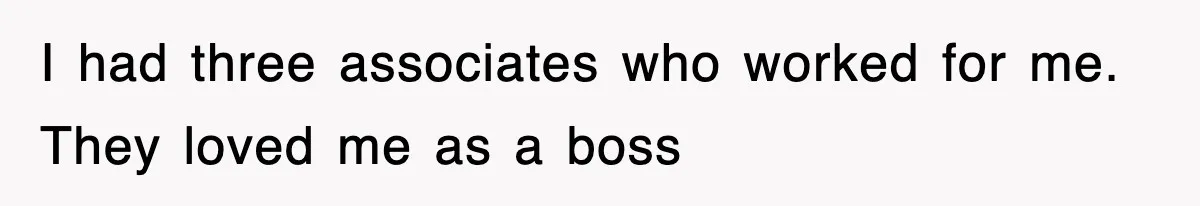 I had three associates who worked for me. They loved me as a boss
