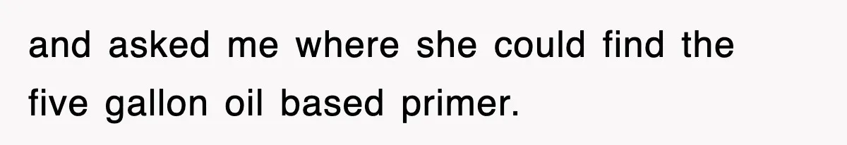and asked me where she could find the five gallon oil based primer.