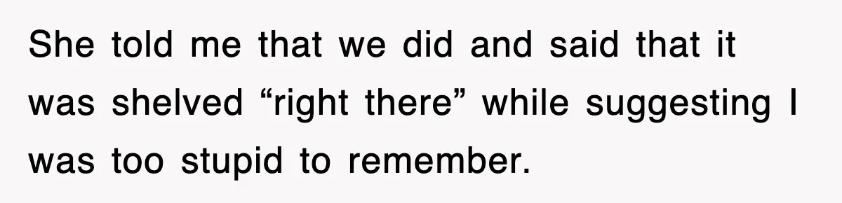 She told me that we did and said that it was shelved “right there” while suggesting I was too stupid to remember.