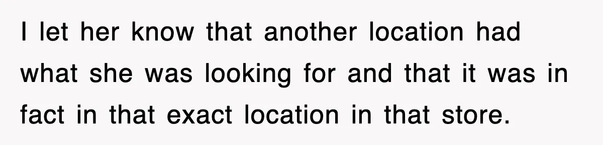 I let her know that another location had what she was looking for and that it was in fact in that exact location in that store.