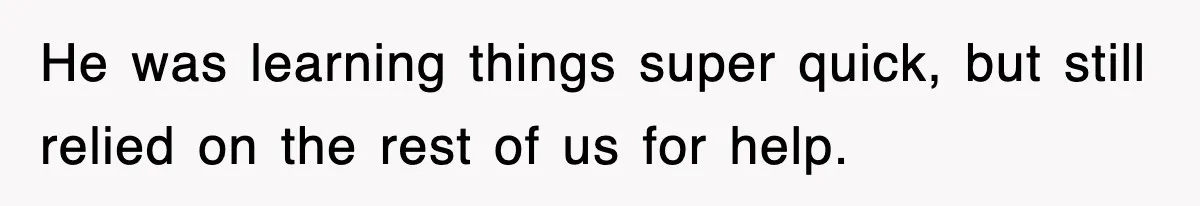 He was learning things super quick, but still relied on the rest of us for help.