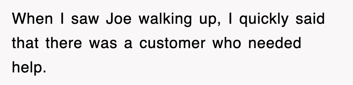 When I saw Joe walking up, I quickly said that there was a customer who needed help.