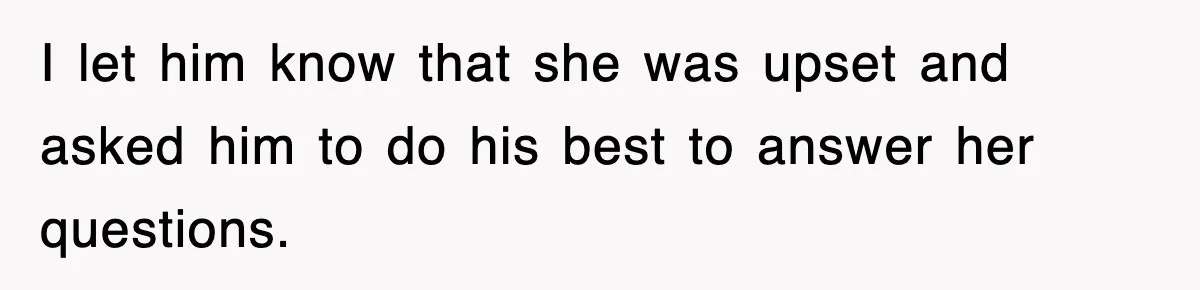 I let him know that she was upset and asked him to do his best to answer her questions.
