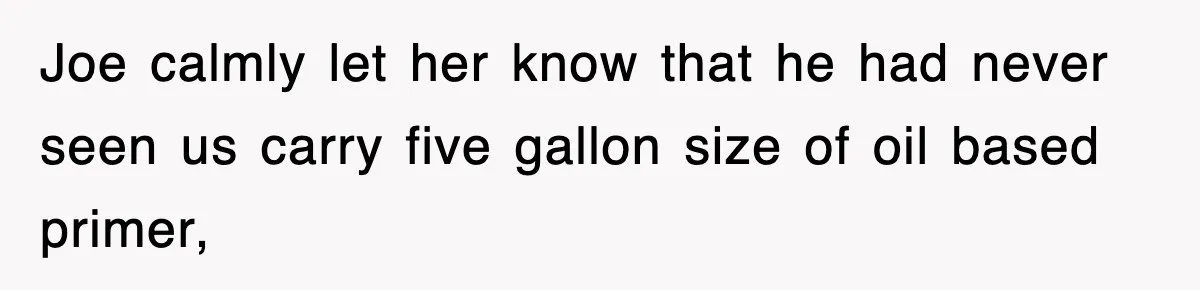 Joe calmly let her know that he had never seen us carry five gallon size of oil based primer,