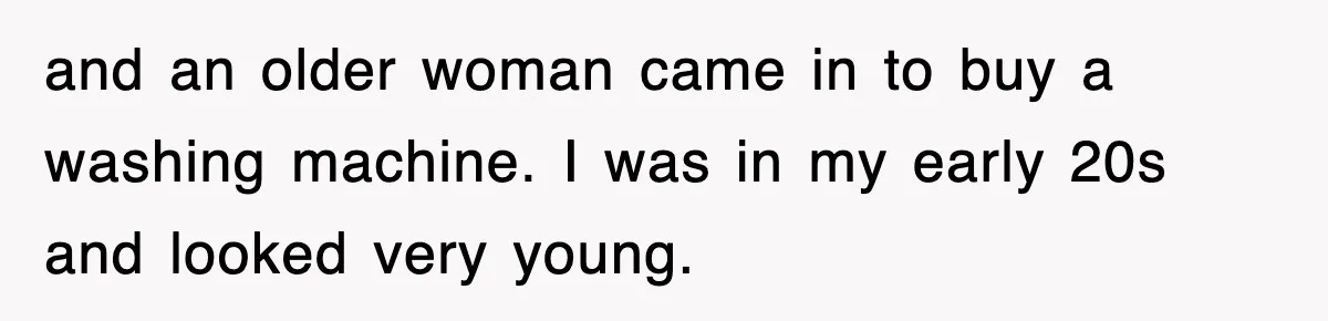 and an older woman came in to buy a washing machine. I was in my early 20s and looked very young.