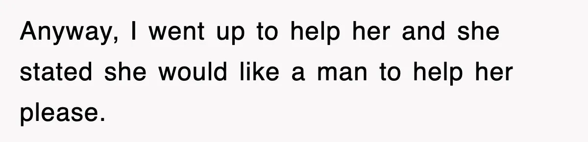 Anyway, I went up to help her and she stated she would like a man to help her please.