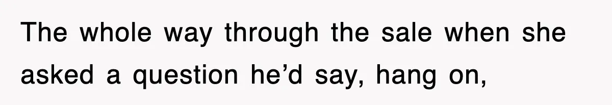 The whole way through the sale when she asked a question he’d say, hang on,