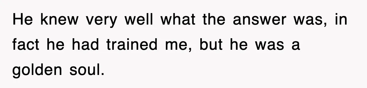 He knew very well what the answer was, in fact he had trained me, but he was a golden soul.