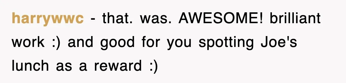 harrywwc − that. was. AWESOME! brilliant work :) and good for you spotting Joe's lunch as a reward :)