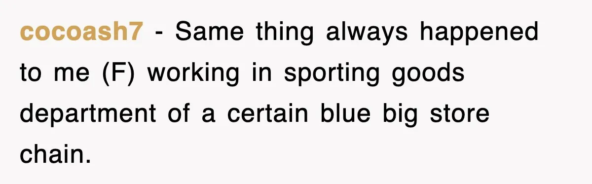 cocoash7 − Same thing always happened to me (F) working in sporting goods department of a certain blue big store chain.