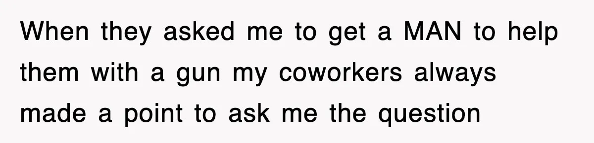 When they asked me to get a MAN to help them with a gun my coworkers always made a point to ask me the question