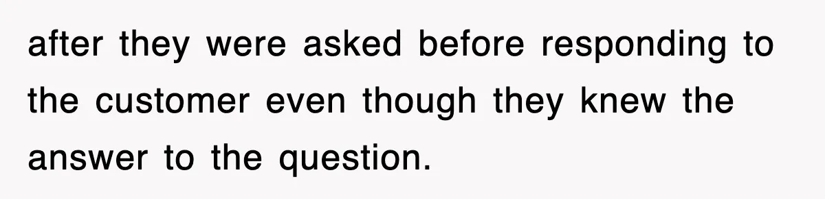 after they were asked before responding to the customer even though they knew the answer to the question.