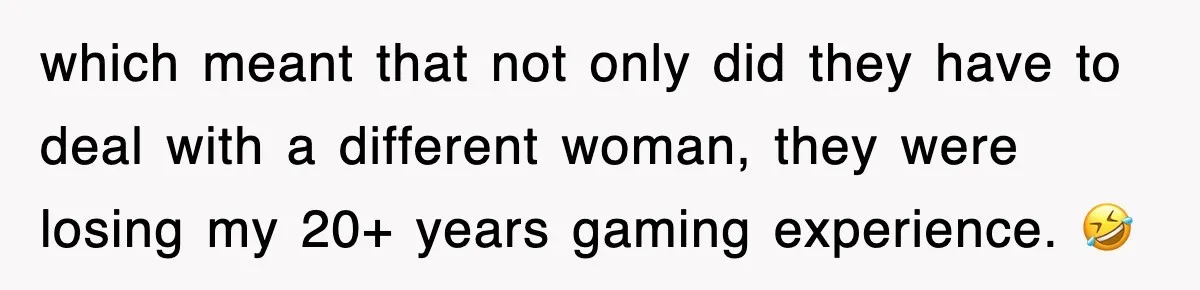 which meant that not only did they have to deal with a different woman, they were losing my 20+ years gaming experience. 🤣