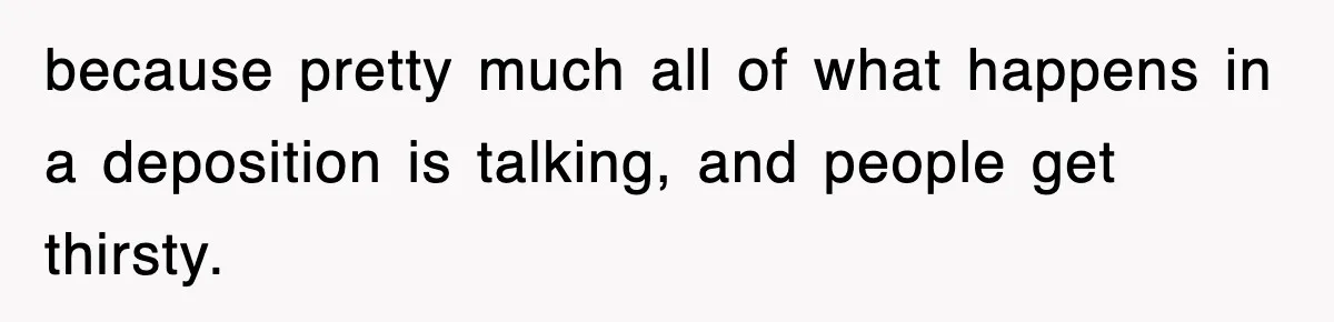because pretty much all of what happens in a deposition is talking, and people get thirsty.
