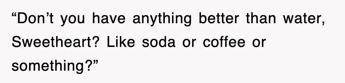 “Don’t you have anything better than water, Sweetheart? Like soda or coffee or something?”