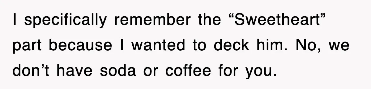 I specifically remember the “Sweetheart” part because I wanted to deck him. No, we don’t have soda or coffee for you.