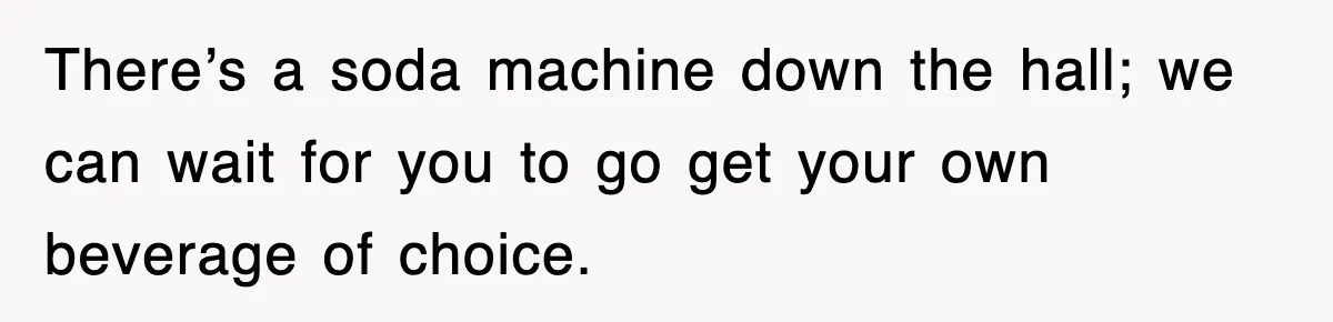 There’s a soda machine down the hall; we can wait for you to go get your own beverage of choice.