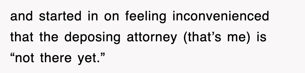and started in on feeling inconvenienced that the deposing attorney (that’s me) is “not there yet.”
