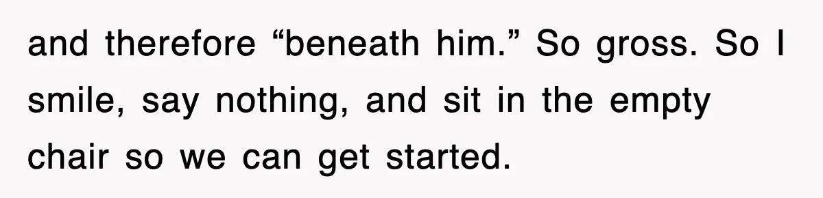 and therefore “beneath him.” So gross. So I smile, say nothing, and sit in the empty chair so we can get started.