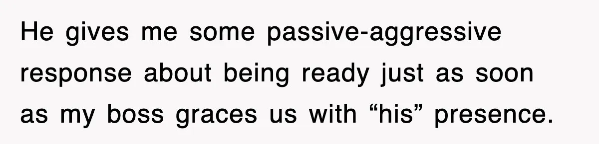 He gives me some passive-aggressive response about being ready just as soon as my boss graces us with “his” presence.