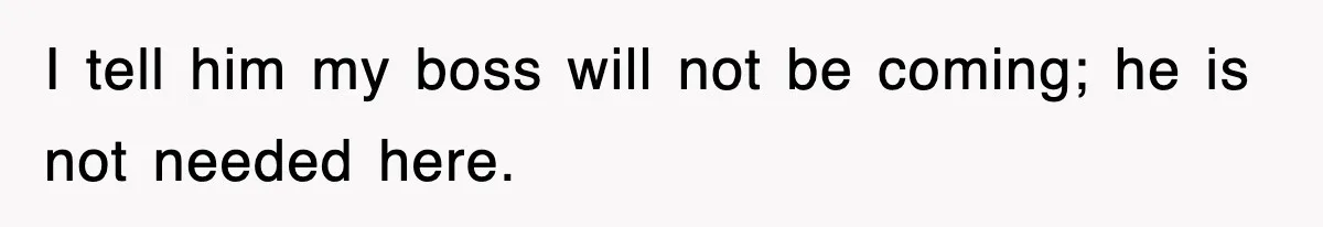 I tell him my boss will not be coming; he is not needed here.