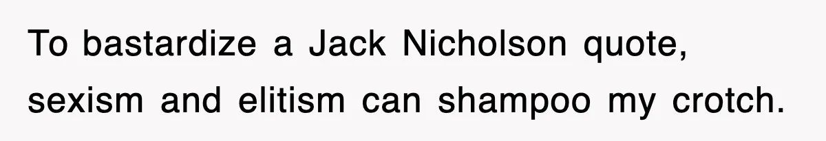 To bastardize a Jack Nicholson quote, sexism and elitism can shampoo my crotch.