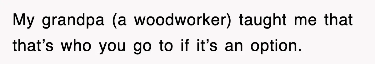 My grandpa (a woodworker) taught me that that’s who you go to if it’s an option.