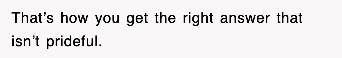 That’s how you get the right answer that isn’t prideful.