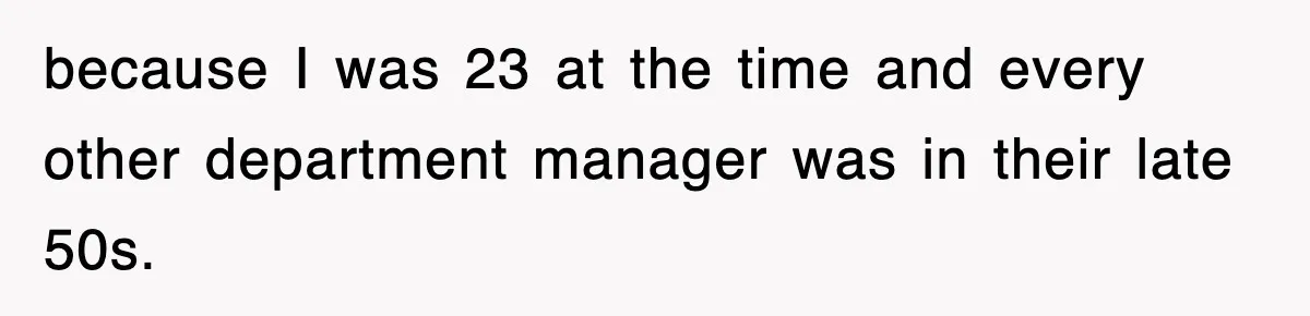 because I was 23 at the time and every other department manager was in their late 50s.