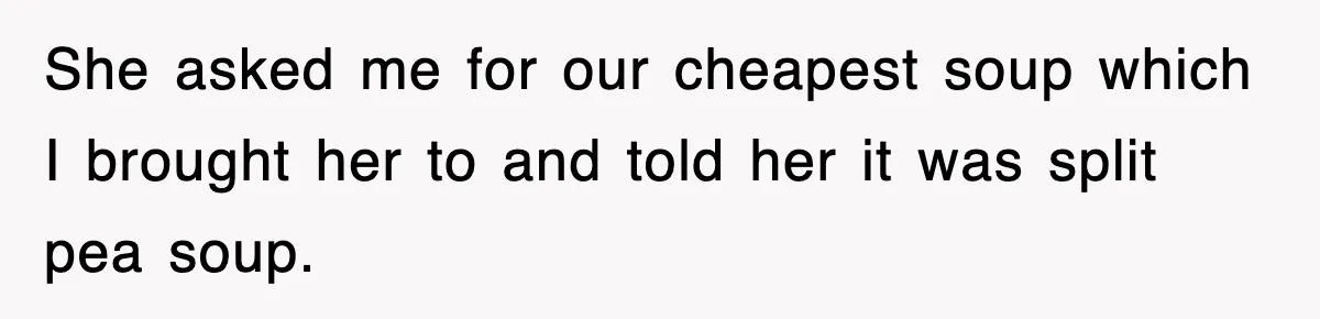 She asked me for our cheapest soup which I brought her to and told her it was split pea soup.