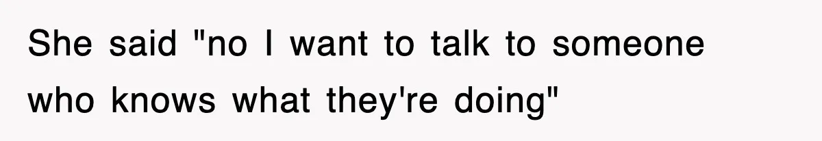 She said "no I want to talk to someone who knows what they're doing"