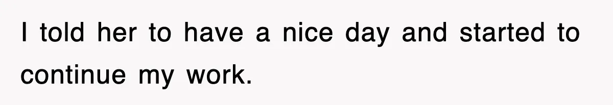 I told her to have a nice day and started to continue my work.