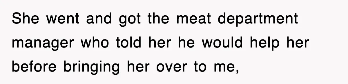 She went and got the meat department manager who told her he would help her before bringing her over to me,