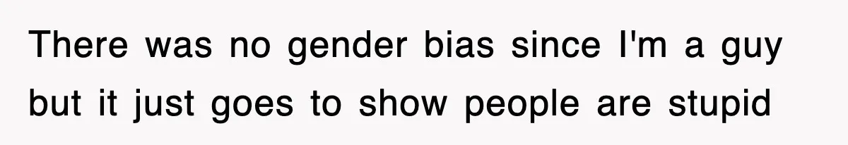 There was no gender bias since I'm a guy but it just goes to show people are stupid