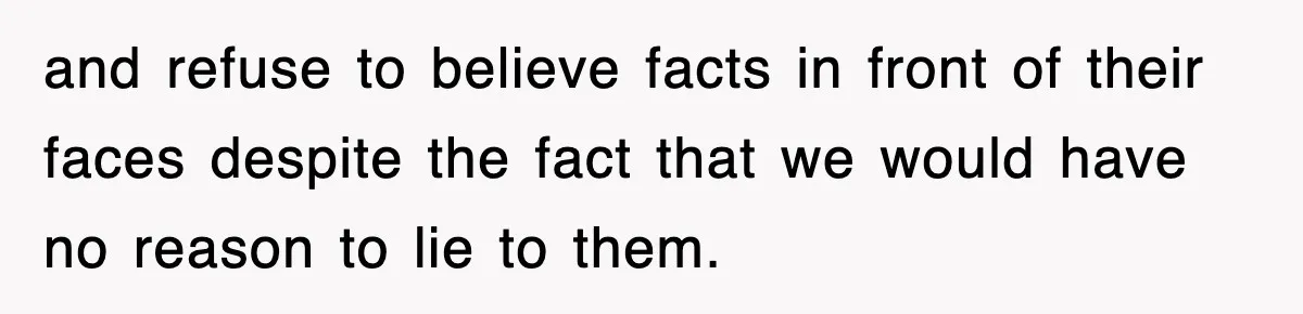 and refuse to believe facts in front of their faces despite the fact that we would have no reason to lie to them.