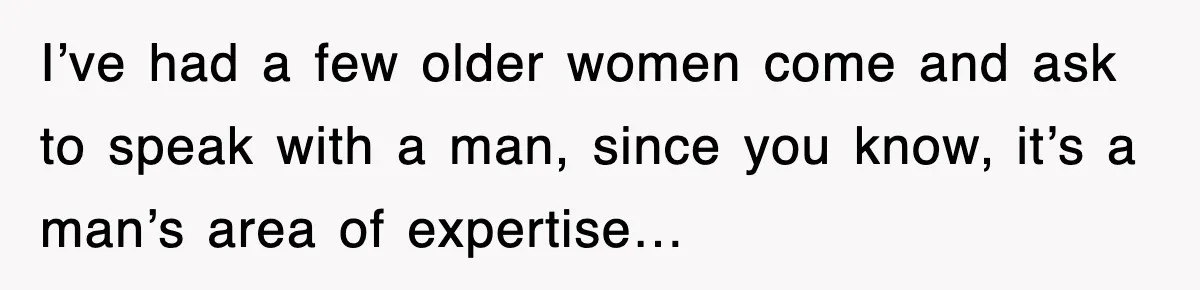 I’ve had a few older women come and ask to speak with a man, since you know, it’s a man’s area of expertise…