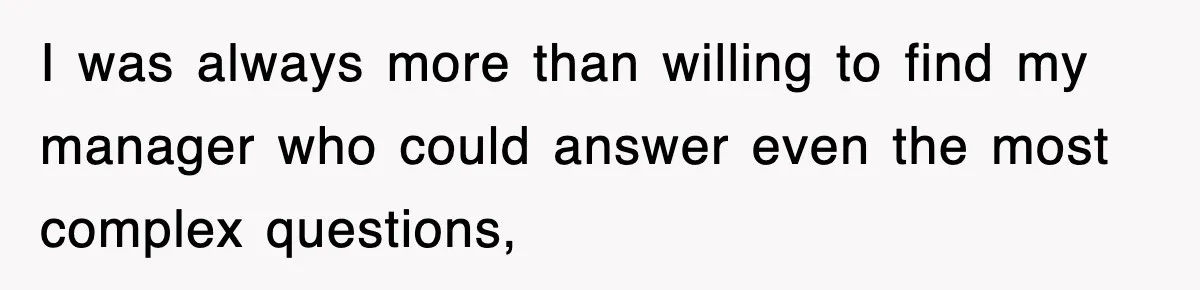 I was always more than willing to find my manager who could answer even the most complex questions,